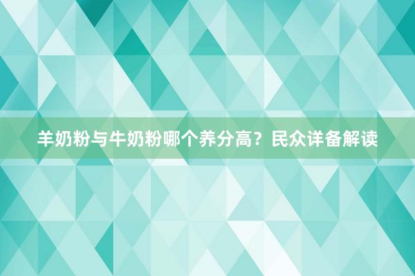 羊奶粉与牛奶粉哪个养分高？民众详备解读
