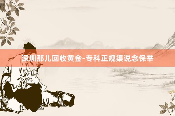 深圳那儿回收黄金-专科正规渠说念保举