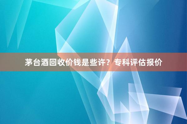 茅台酒回收价钱是些许？专科评估报价
