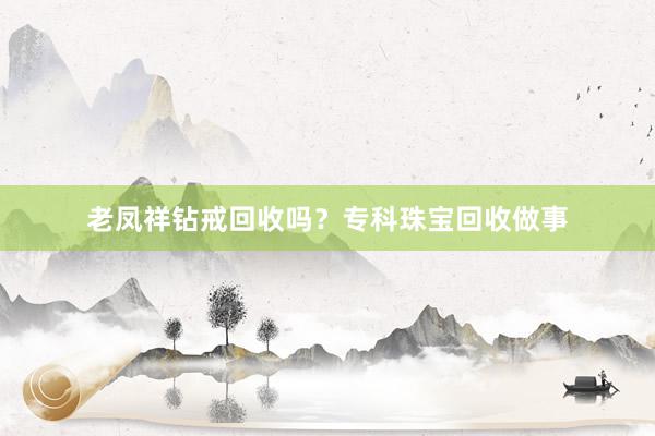 老凤祥钻戒回收吗？专科珠宝回收做事